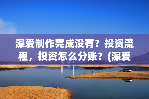 深爱制作完成没有？投资流程，投资怎么分账？(深爱制片人)