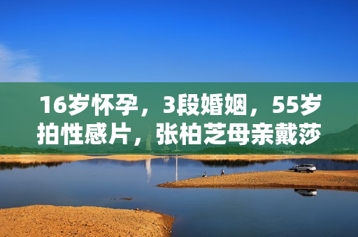 16岁怀孕，3段婚姻，55岁拍性感片，张柏芝母亲戴莎莉太勇了
