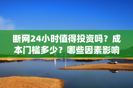 断网24小时值得投资吗？成本门槛多少？哪些因素影响票房？(断网24小时值得报警吗)
