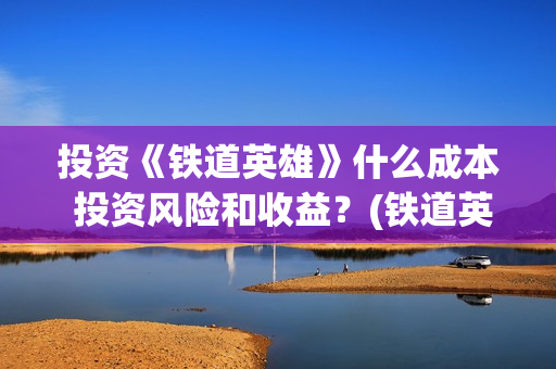 投资《铁道英雄》什么成本 投资风险和收益？(铁道英雄投资成本多少?)