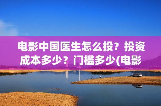 电影中国医生怎么投？投资成本多少？门槛多少(电影中国医生tc)