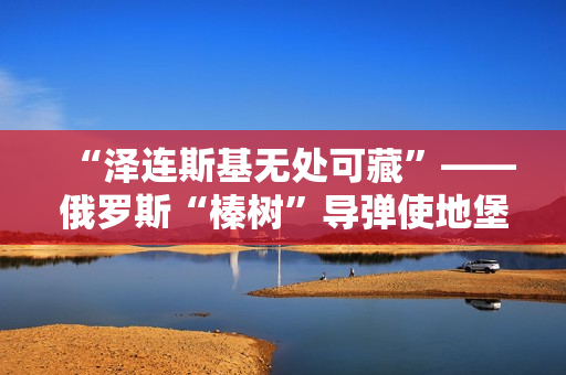 “泽连斯基无处可藏”——俄罗斯“榛树”导弹使地堡形同虚设