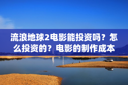 流浪地球2电影能投资吗？怎么投资的？电影的制作成本高吗？(流浪地球2电影什么时候上映)