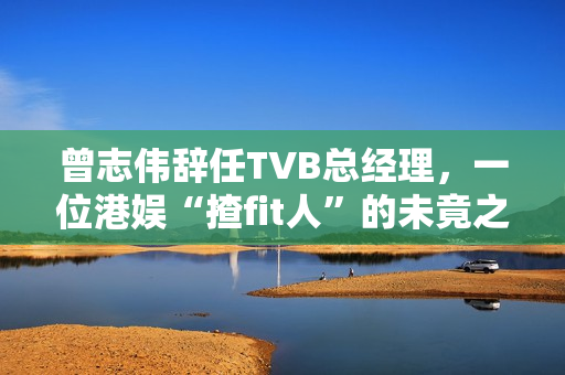 曾志伟辞任TVB总经理，一位港娱“揸fit人”的未竟之路