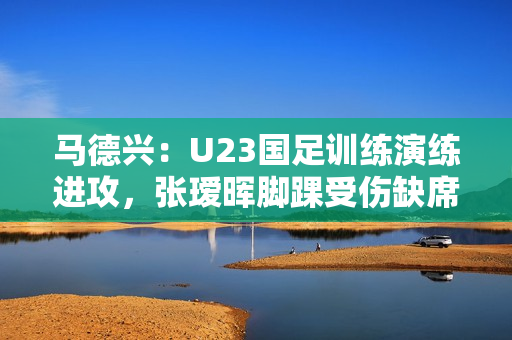 马德兴：U23国足训练演练进攻，张瑷晖脚踝受伤缺席合练