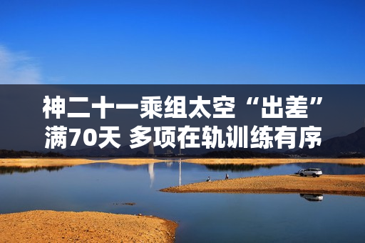 神二十一乘组太空“出差”满70天 多项在轨训练有序开展