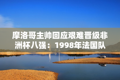 摩洛哥主帅回应艰难晋级非洲杯八强：1998年法国队也经历很多曲折