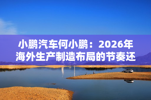 小鹏汽车何小鹏：2026年海外生产制造布局的节奏还会进一步加快
