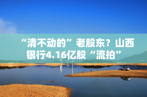 “清不动的”老股东？山西银行4.16亿股“流拍”