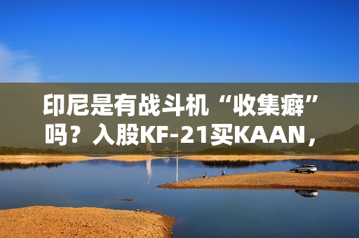 印尼是有战斗机“收集癖”吗？入股KF-21买KAAN，收到“阵风”又瞄上“枭龙”，这操作非常人能理解