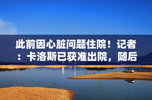 此前因心脏问题住院！记者：卡洛斯已获准出院，随后会接受复查