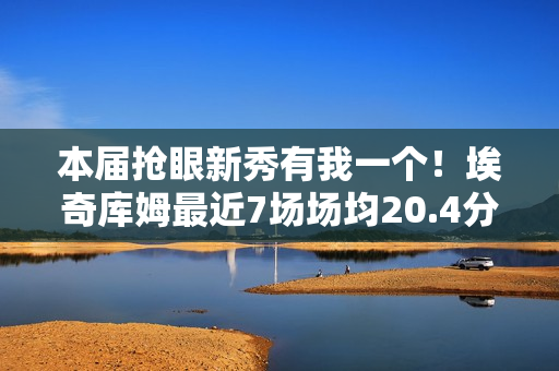 本届抢眼新秀有我一个！埃奇库姆最近7场场均20.4分5板3.4助1.6断