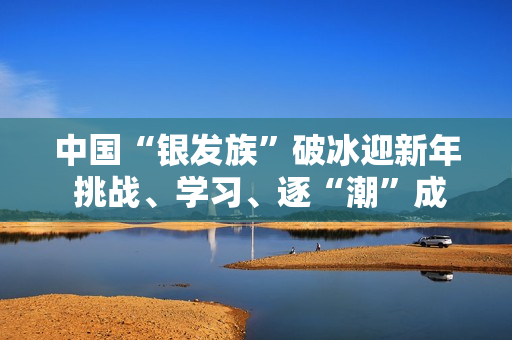 中国“银发族”破冰迎新年 挑战、学习、逐“潮”成风尚