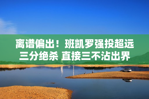 离谱偏出！班凯罗强投超远三分绝杀 直接三不沾出界