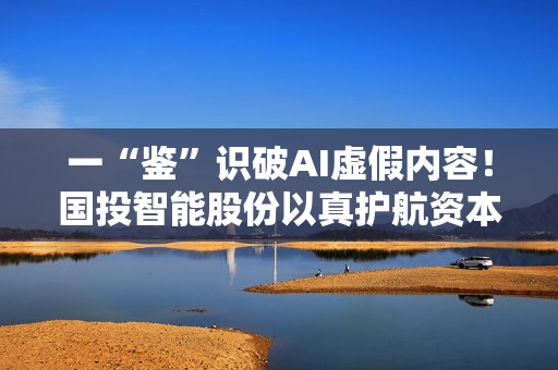 一“鉴”识破AI虚假内容！国投智能股份以真护航资本市场稳健发展
