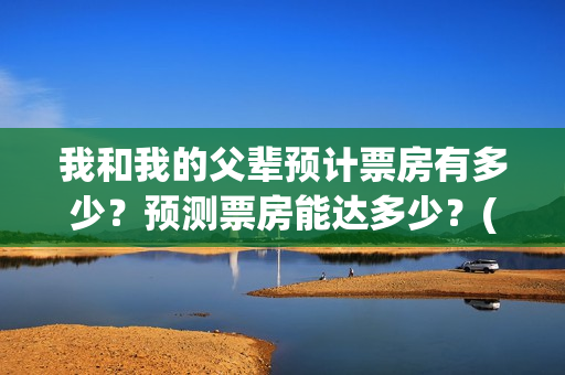 我和我的父辈预计票房有多少？预测票房能达多少？(我和我的父辈预告片)