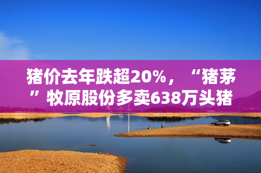 猪价去年跌超20%，“猪茅”牧原股份多卖638万头猪，进账少了34亿元