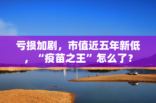 亏损加剧，市值近五年新低，“疫苗之王”怎么了？
