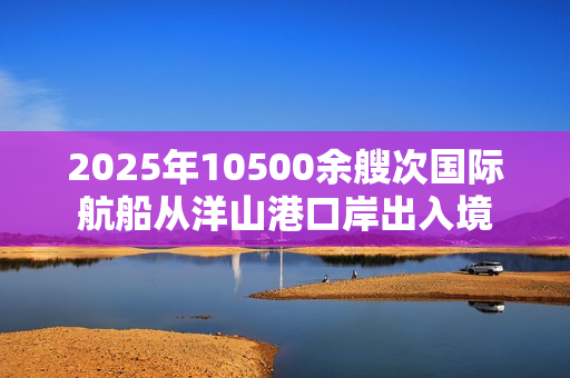 2025年10500余艘次国际航船从洋山港口岸出入境