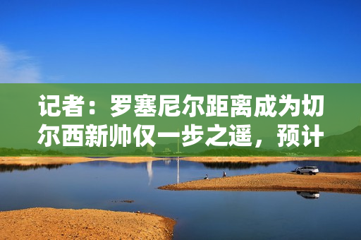 记者：罗塞尼尔距离成为切尔西新帅仅一步之遥，预计未来几天官宣