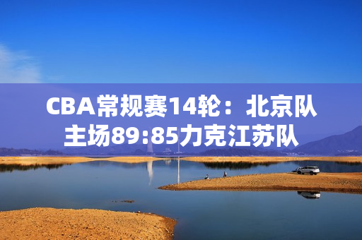 CBA常规赛14轮：北京队主场89:85力克江苏队