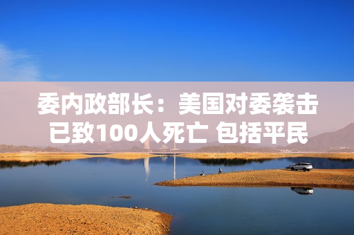 委内政部长：美国对委袭击已致100人死亡 包括平民
