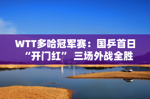 WTT多哈冠军赛：国乒首日“开门红” 三场外战全胜