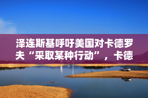 泽连斯基呼吁美国对卡德罗夫“采取某种行动”，卡德罗夫本人发声