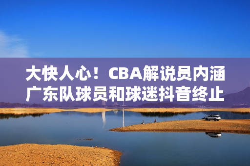 大快人心！CBA解说员内涵广东队球员和球迷抖音终止其解说资格