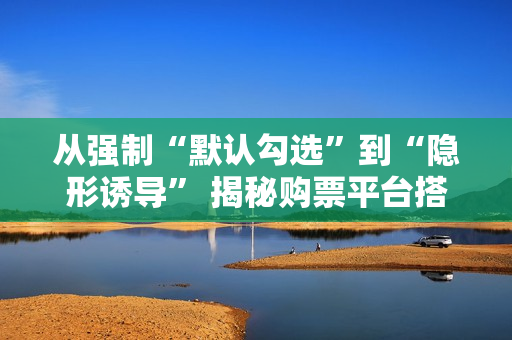 从强制“默认勾选”到“隐形诱导” 揭秘购票平台搭售套路