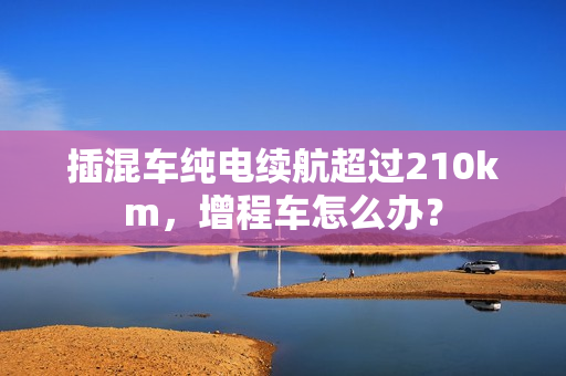 插混车纯电续航超过210km，增程车怎么办？