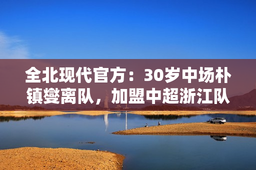 全北现代官方：30岁中场朴镇燮离队，加盟中超浙江队