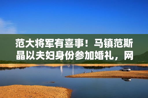 范大将军有喜事！马镇范斯晶以夫妇身份参加婚礼，网传前年已求婚
