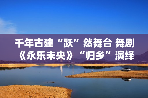 千年古建“跃”然舞台 舞剧《永乐未央》“归乡”演绎文化接续