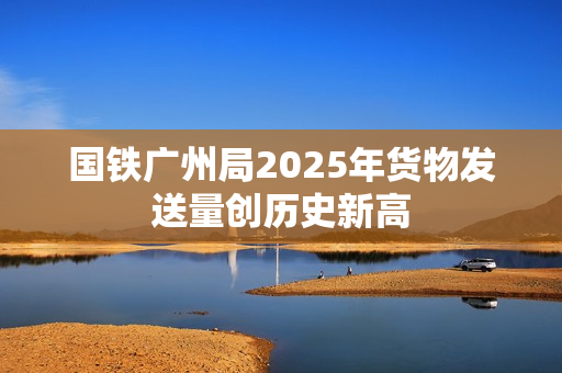 国铁广州局2025年货物发送量创历史新高