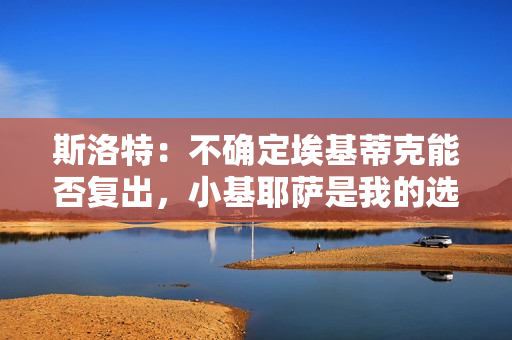 斯洛特：不确定埃基蒂克能否复出，小基耶萨是我的选择之一