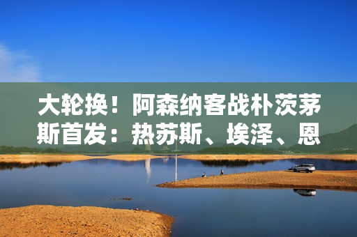 大轮换！阿森纳客战朴茨茅斯首发：热苏斯、埃泽、恩瓦内里出战