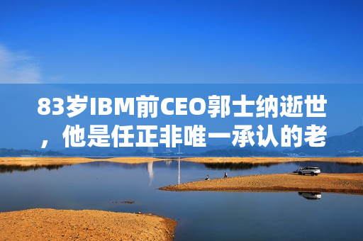 83岁IBM前CEO郭士纳逝世，他是任正非唯一承认的老师