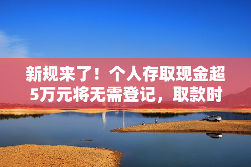 新规来了！个人存取现金超5万元将无需登记，取款时银行不再“一刀切”地询问所有人