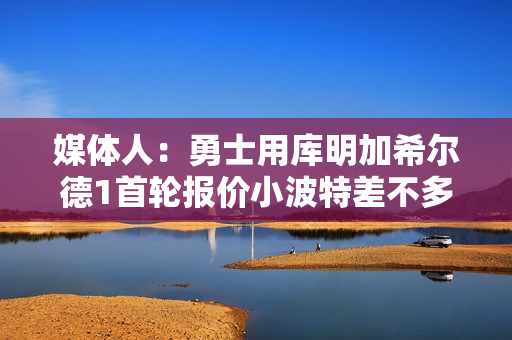 媒体人：勇士用库明加希尔德1首轮报价小波特差不多 2首轮不合理