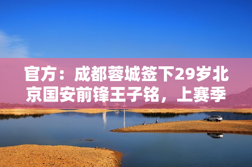 官方：成都蓉城签下29岁北京国安前锋王子铭，上赛季17场5球
