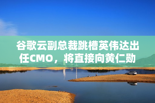 谷歌云副总裁跳槽英伟达出任CMO，将直接向黄仁勋汇报