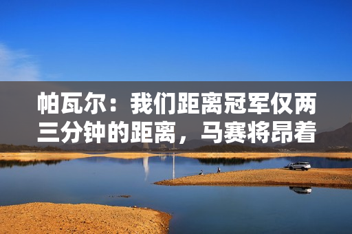 帕瓦尔：我们距离冠军仅两三分钟的距离，马赛将昂着头离开