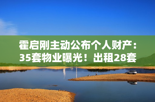 霍启刚主动公布个人财产：35套物业曝光！出租28套成“全球包租公”