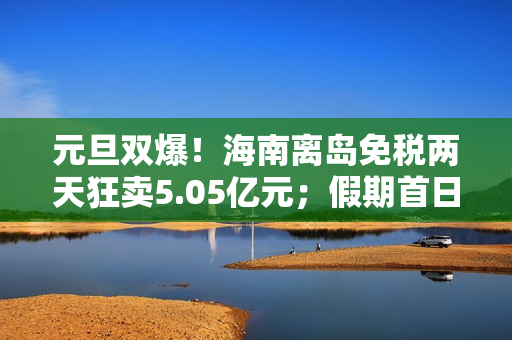 元旦双爆！海南离岛免税两天狂卖5.05亿元；假期首日，三亚、海口机票订量增幅霸榜全国
