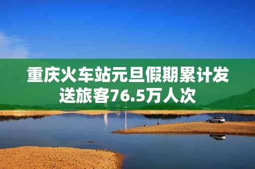 重庆火车站元旦假期累计发送旅客76.5万人次