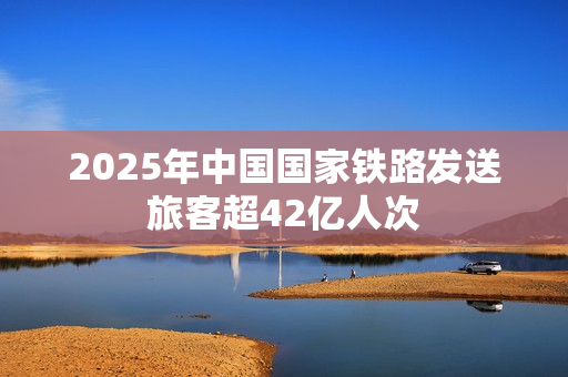 2025年中国国家铁路发送旅客超42亿人次