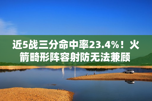近5战三分命中率23.4%！火箭畸形阵容射防无法兼顾 不交易走远了