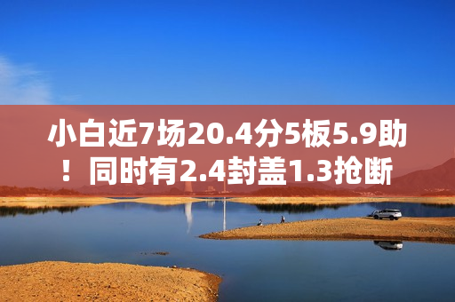 小白近7场20.4分5板5.9助！同时有2.4封盖1.3抢断 但犯规不到1次