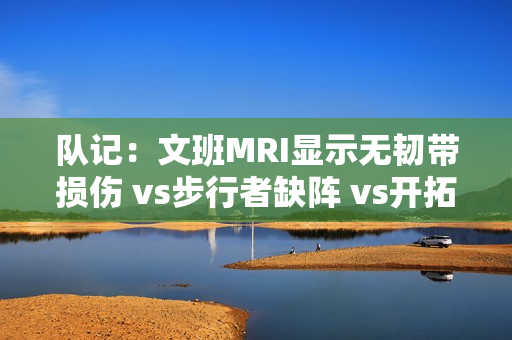队记：文班MRI显示无韧带损伤 vs步行者缺阵 vs开拓者出战成疑